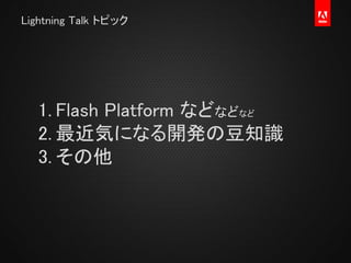 Lightning Talk トピック
1. Flash Platform などなどなど
2. 最近気になる開発の豆知識
3. その他
 