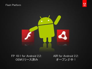 Flash Platform
FP 10.1 for Android 2.2：
OEMリリース済み
AIR for Android 2.2：
オープンβ中！
 