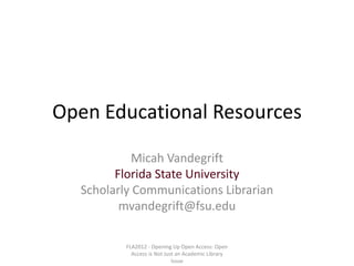 Open Educational Resources

           Micah Vandegrift
        Florida State University
  Scholarly Communications Librarian
         mvandegrift@fsu.edu

          FLA2012 - Opening Up Open Access: Open
            Access is Not Just an Academic Library
                             Issue
 
