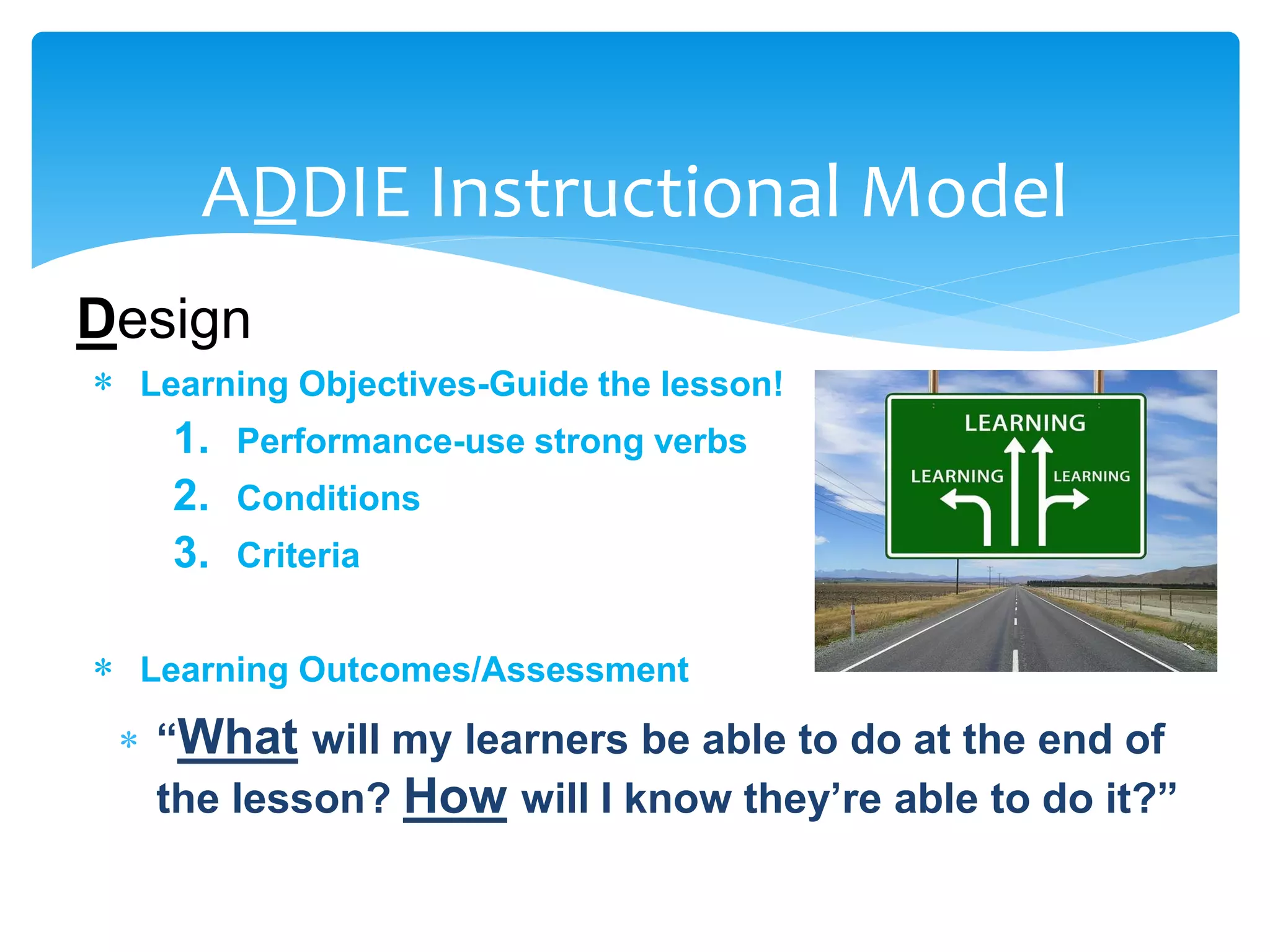 ADDIE Instructional Model
Design
 Learning Objectives-Guide the lesson!
1. Performance-use strong verbs
2. Conditions
3. Criteria
 Learning Outcomes/Assessment
 “What will my learners be able to do at the end of
the lesson? How will I know they’re able to do it?”
 