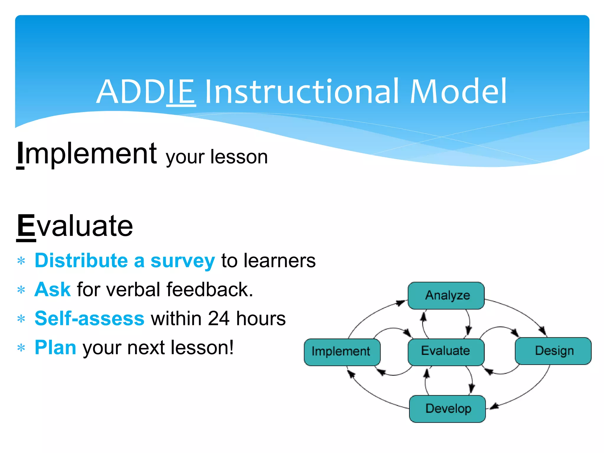 ADDIE Instructional Model
Implement your lesson
Evaluate
 Distribute a survey to learners
 Ask for verbal feedback.
 Self-assess within 24 hours
 Plan your next lesson!
 