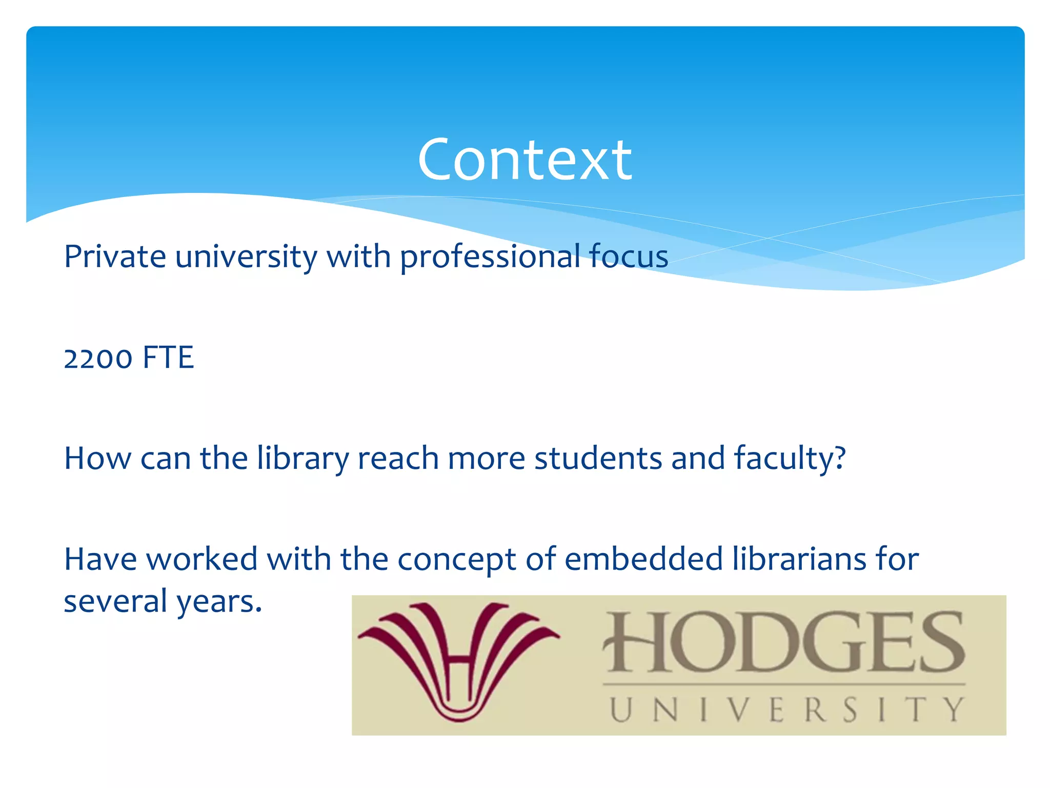 Context
Private university with professional focus
2200 FTE
How can the library reach more students and faculty?
Have worked with the concept of embedded librarians for
several years.
 