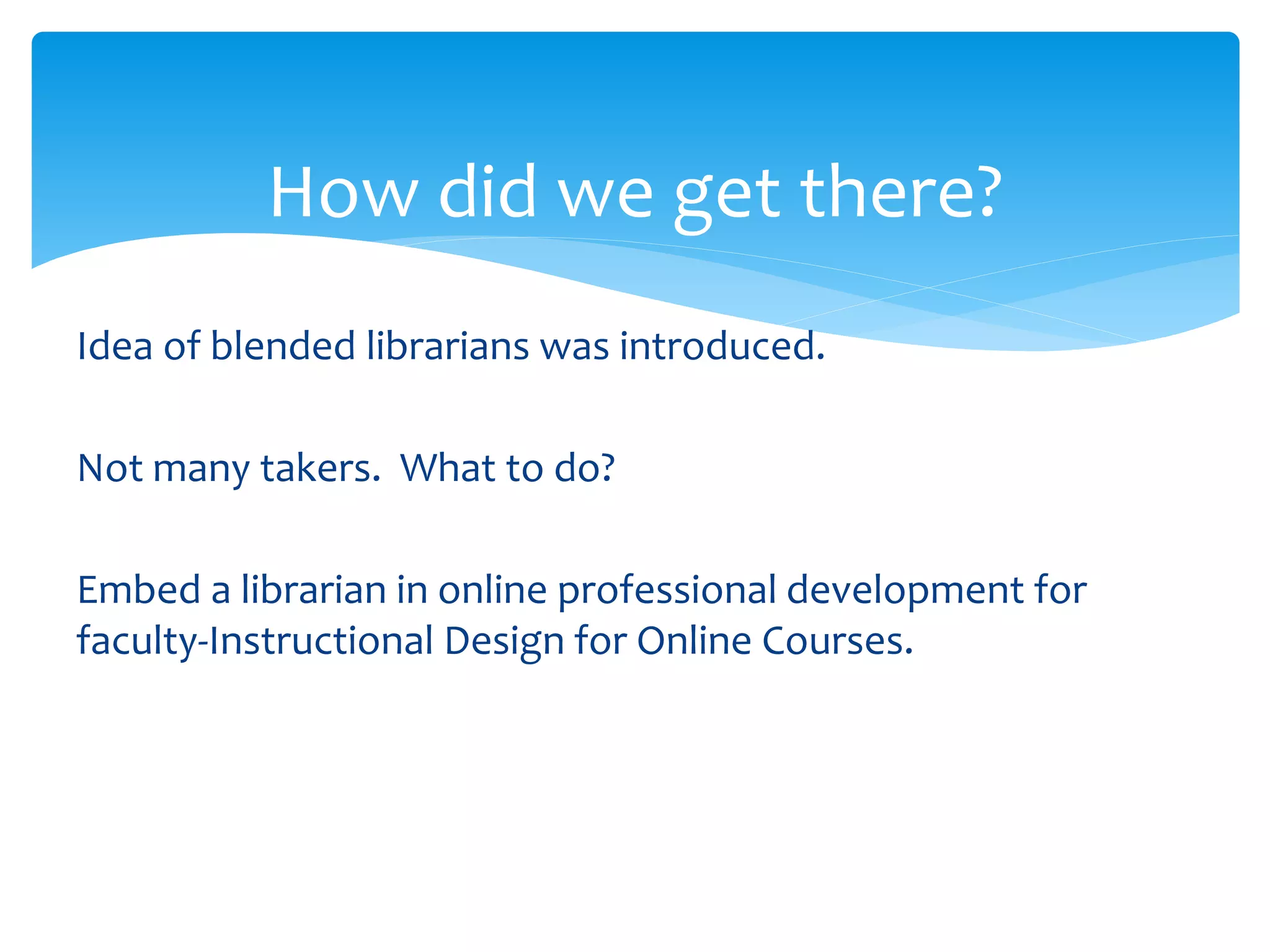How did we get there?
Idea of blended librarians was introduced.
Not many takers. What to do?
Embed a librarian in online professional development for
faculty-Instructional Design for Online Courses.
 