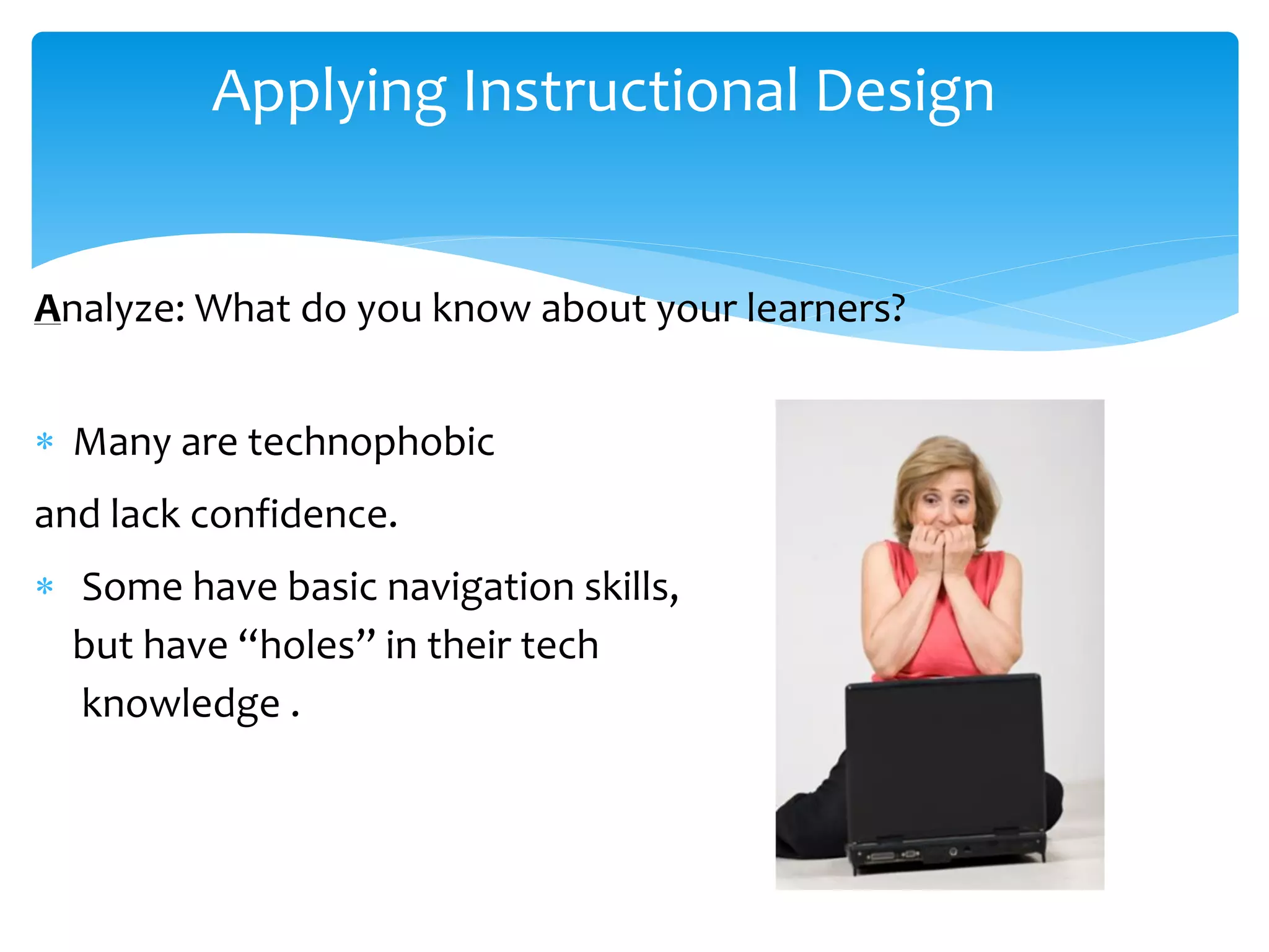 Applying Instructional Design
Analyze: What do you know about your learners?
 Many are technophobic
and lack confidence.
 Some have basic navigation skills,
but have “holes” in their tech
knowledge .
 
