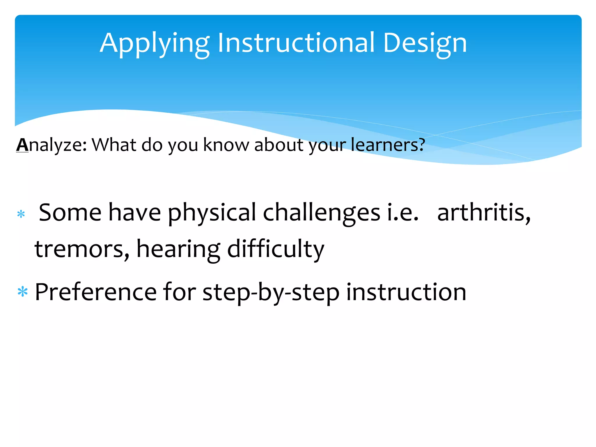 Applying Instructional Design
Analyze: What do you know about your learners?
 Some have physical challenges i.e. arthritis,
tremors, hearing difficulty
 Preference for step-by-step instruction
 