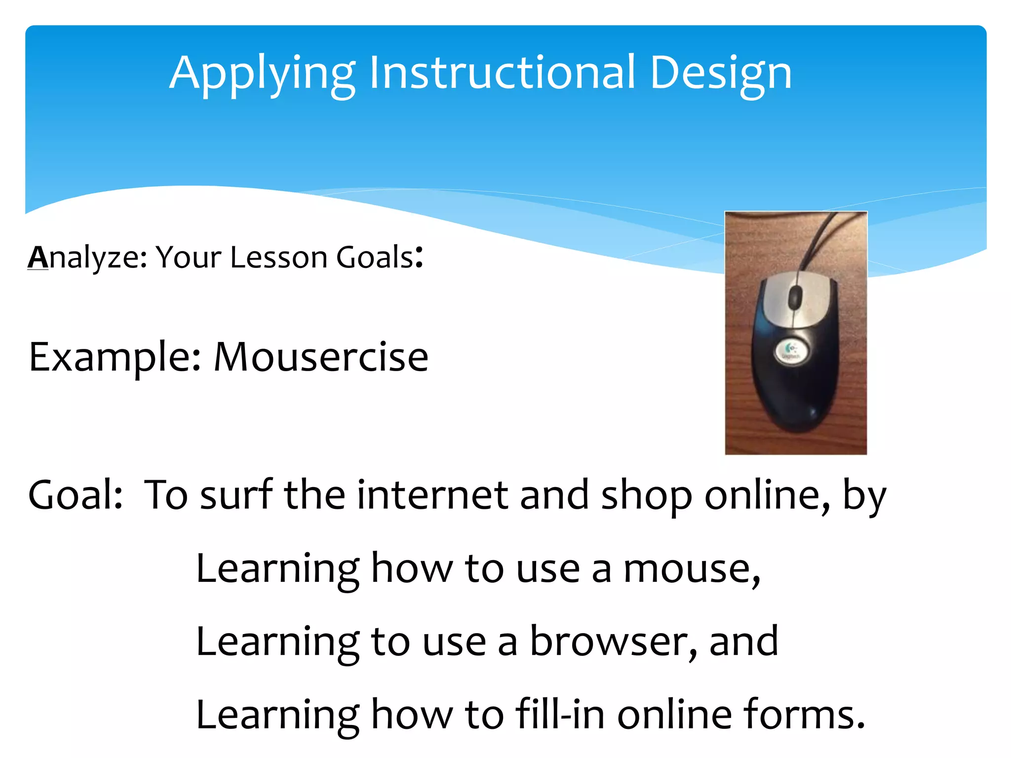 Applying Instructional Design
Analyze: Your Lesson Goals:
Example: Mousercise
Goal: To surf the internet and shop online, by
Learning how to use a mouse,
Learning to use a browser, and
Learning how to fill-in online forms.
 