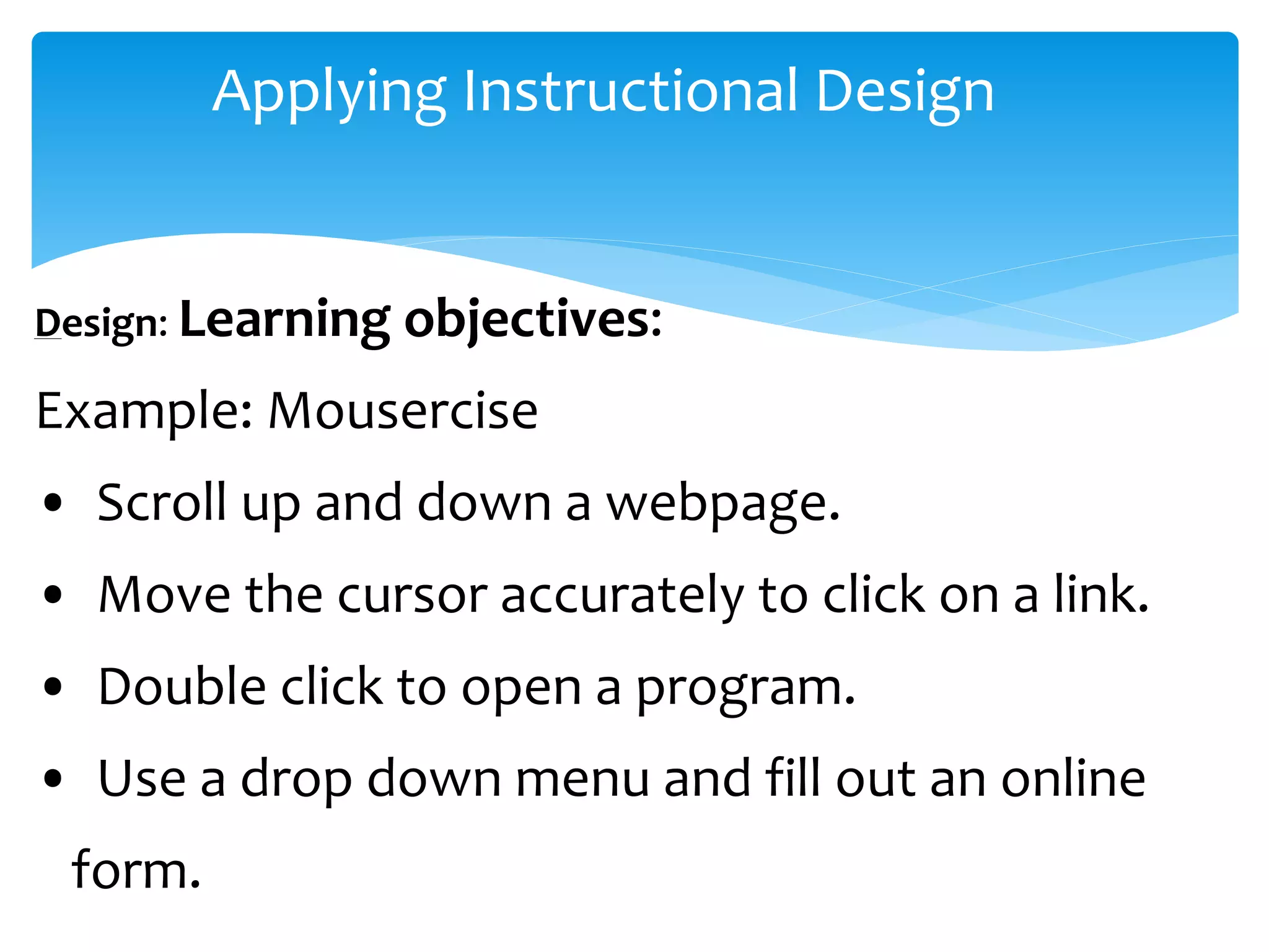 Applying Instructional Design
Design: Learning objectives:
Example: Mousercise
• Scroll up and down a webpage.
• Move the cursor accurately to click on a link.
• Double click to open a program.
• Use a drop down menu and fill out an online
form.
 