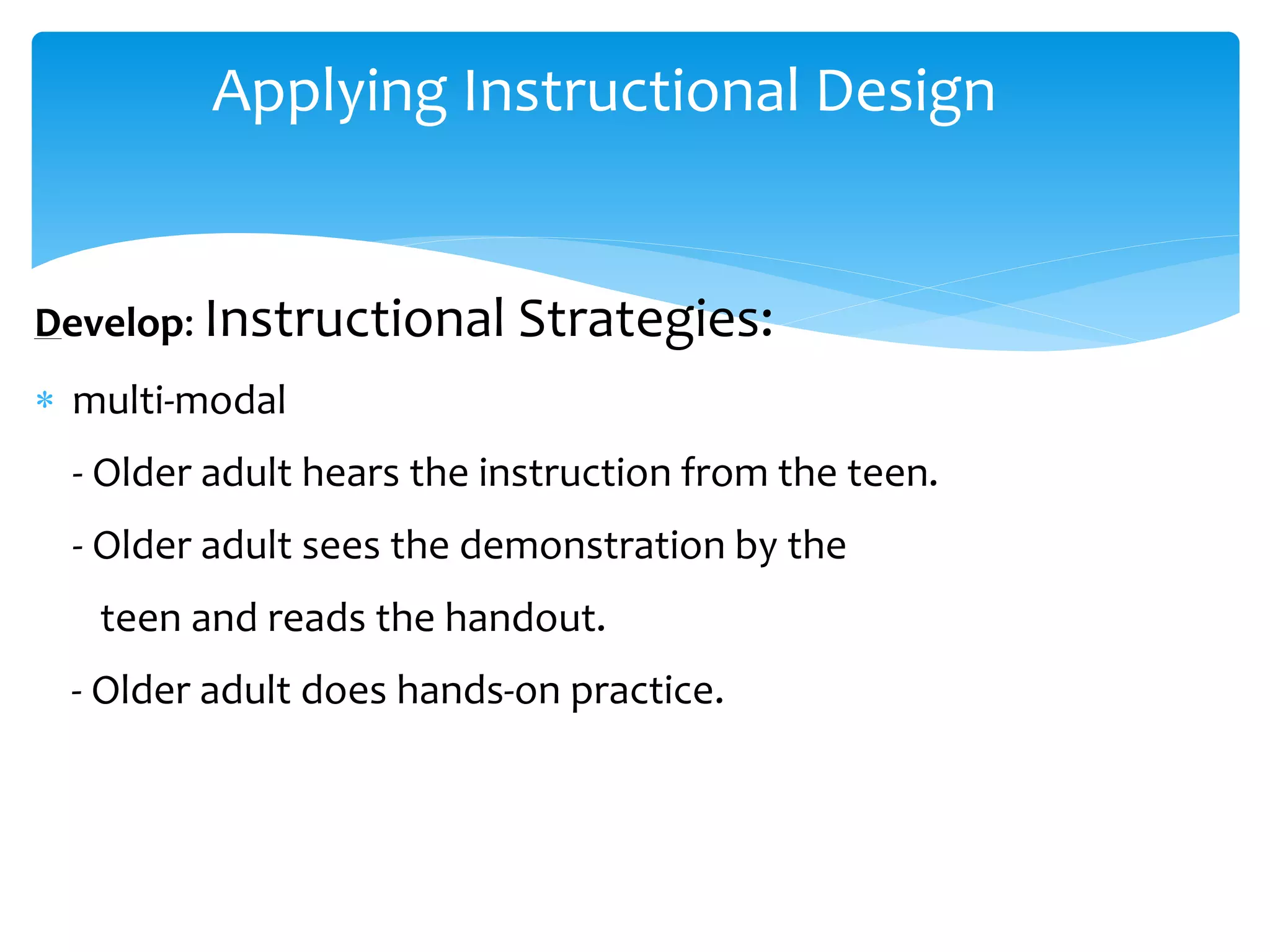 Applying Instructional Design
Develop: Instructional Strategies:
 multi-modal
- Older adult hears the instruction from the teen.
- Older adult sees the demonstration by the
teen and reads the handout.
- Older adult does hands-on practice.
 