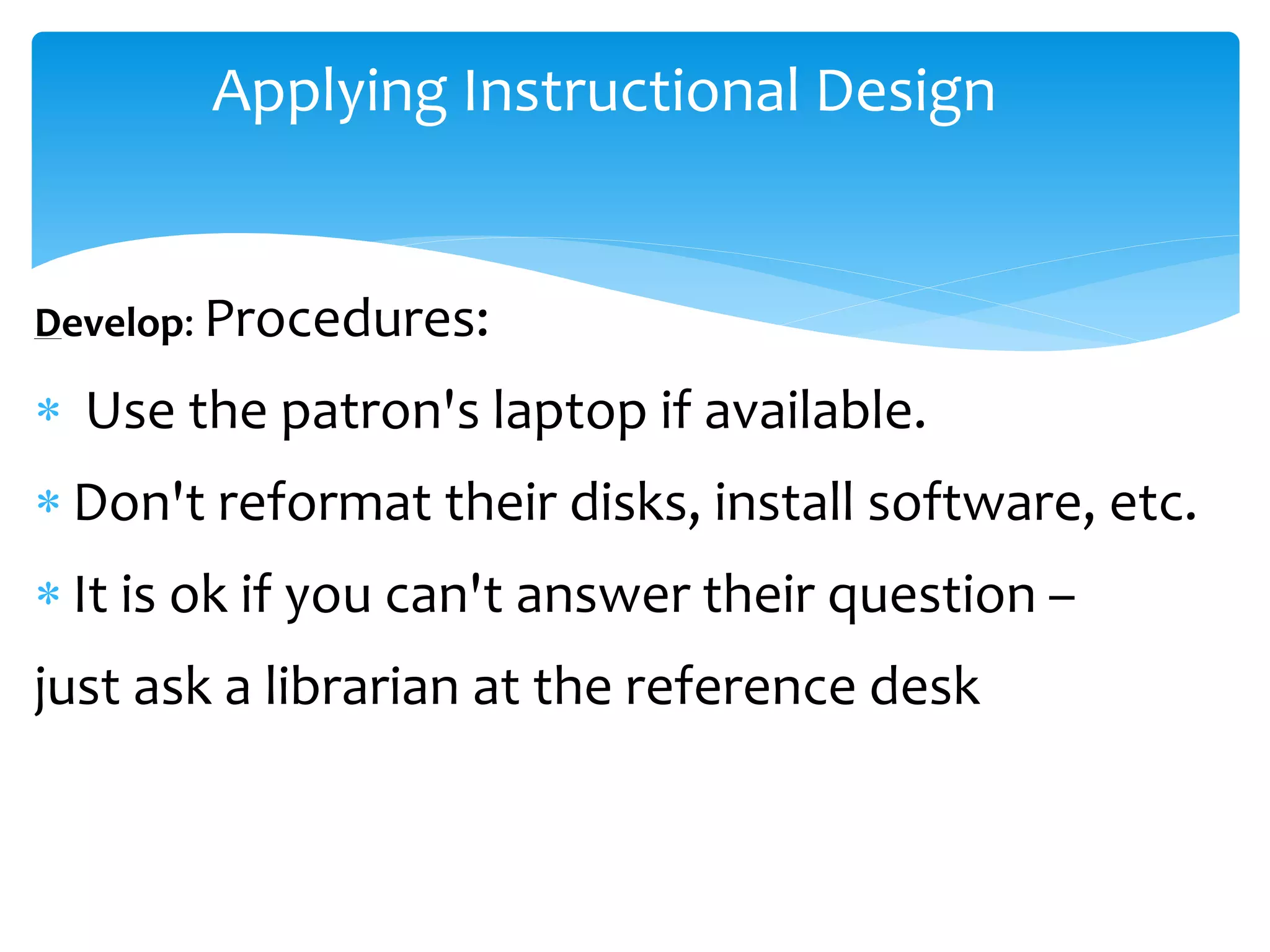 Applying Instructional Design
Develop: Procedures:
 Use the patron's laptop if available.
 Don't reformat their disks, install software, etc.
 It is ok if you can't answer their question –
just ask a librarian at the reference desk
 
