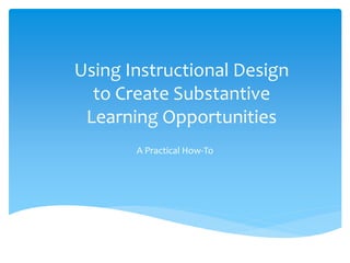 Using Instructional Design
to Create Substantive
Learning Opportunities
A Practical How-To
 