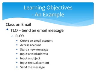 Learning Objectives
- An Example
Class on Email
• TLO – Send an email message
o ELO’s
 Create an email account
 Access account
 Start a new message
 Input a valid address
 Input a subject
 Input textual content
 Send the message
 