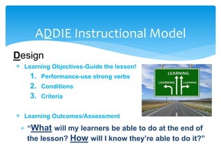 ADDIE Instructional Model
Design
 Learning Objectives-Guide the lesson!
1. Performance-use strong verbs
2. Conditions
3. Criteria
 Learning Outcomes/Assessment
 “What will my learners be able to do at the end of
the lesson? How will I know they’re able to do it?”
 
