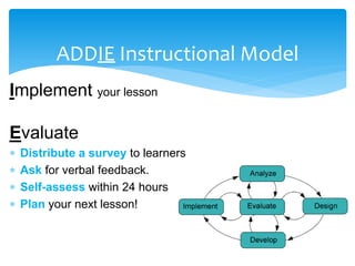 ADDIE Instructional Model
Implement your lesson
Evaluate
 Distribute a survey to learners
 Ask for verbal feedback.
 Self-assess within 24 hours
 Plan your next lesson!
 