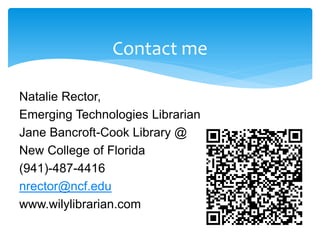 Contact me
Natalie Rector,
Emerging Technologies Librarian
Jane Bancroft-Cook Library @
New College of Florida
(941)-487-4416
nrector@ncf.edu
www.wilylibrarian.com
 
