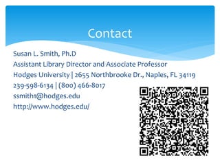 Contact
Susan L. Smith, Ph.D
Assistant Library Director and Associate Professor
Hodges University | 2655 Northbrooke Dr., Naples, FL 34119
239-598-6134 | (800) 466-8017
ssmith1@hodges.edu
http://www.hodges.edu/
 