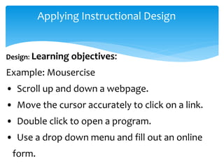 Applying Instructional Design
Design: Learning objectives:
Example: Mousercise
• Scroll up and down a webpage.
• Move the cursor accurately to click on a link.
• Double click to open a program.
• Use a drop down menu and fill out an online
form.
 