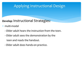 Applying Instructional Design
Develop: Instructional Strategies:
 multi-modal
- Older adult hears the instruction from the teen.
- Older adult sees the demonstration by the
teen and reads the handout.
- Older adult does hands-on practice.
 