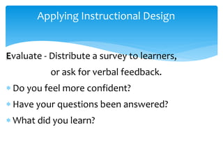 Applying Instructional Design
Evaluate - Distribute a survey to learners,
or ask for verbal feedback.
 Do you feel more confident?
 Have your questions been answered?
 What did you learn?
 