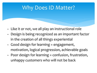 Why Does ID Matter?
• Like it or not, we all play an instructional role
• Design is being recognized as an important factor
in the creation of all things experiential
• Good design for learning = engagement,
motivation, logical progression, achievable goals
• Poor design for learning = confusion, frustration,
unhappy customers who will not be back
 