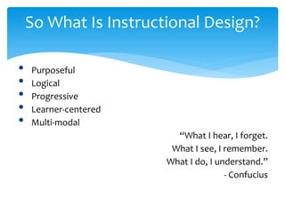 So What Is Instructional Design?
• Purposeful
• Logical
• Progressive
• Learner-centered
• Multi-modal
“What I hear, I forget.
What I see, I remember.
What I do, I understand.”
- Confucius
 