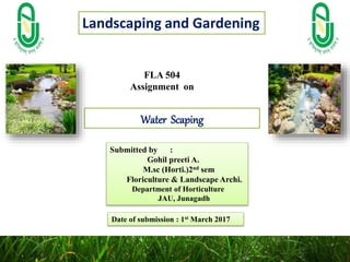 FLA 504
Assignment on
Submitted by :
Gohil preeti A.
M.sc (Horti.)2nd sem
Floriculture & Landscape Archi.
Department of Horticulture
JAU, Junagadh
Date of submission : 1st March 2017
Water Scaping
Landscaping and Gardening
 