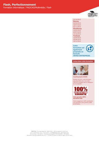 CERTYOU, 37 rue des Mathurins, 75008 PARIS - SAS au capital de 10 000 Euros
Tél : 01 42 93 52 72 - Fax : 01 70 72 02 72 - contact@certyou.com - www.certyou.com
RCS de Paris n° 804 509 461- TVA intracommunautaire FR03 804509461 - APE 8559A
Déclaration d’activité enregistrée sous le N° 11 75 52524 75 auprès du préfet de région d’Ile-de-France
Flash, Perfectionnement
Formation Informatique / PAO/CAO/Multimédia / Flash
22/10/2015
Rennes
02/04/2015
30/07/2015
05/11/2015
Strasbourg
12/03/2015
02/07/2015
15/10/2015
Toulouse
16/04/2015
20/08/2015
19/11/2015
Cette
formation est
également
proposée en
formule
INTRA-ENTREPRISE.
Inclus dans cette formation
Coaching Après-COURS
Pendant 30 jours, votre formateur
sera disponible pour vous aider.
CERTyou s'engage dans la réalisation
de vos objectifs.
Votre garantie 100%
SATISFACTION
Notre engagement 100% satisfaction
vous garantit la plus grande qualité
de formation.
 