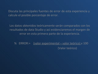 Discuta las principales fuentes de error de esta experiencia y calcule el posible porcentaje de error. Los datos obtenidos teóricamente serán comparados con los resultados de data Studio y así evidenciaremos el margen de error en esta primera parte de la experiencia.   %  ERROR:=  (valor experimental – valor teórico)  x 100 (Valor teórico) 