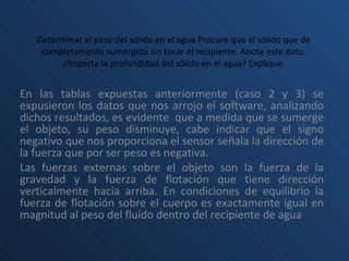 Determinar el peso del sólido en el agua Procure que el sólido que de completamente sumergido sin tocar el recipiente. Anote este dato. ¿Importa la profundidad del sólido en el agua? Explique. En las tablas expuestas anteriormente (caso 2 y 3) se expusieron los datos que nos arrojo el software, analizando dichos resultados, es evidente  que a medida que se sumerge el objeto, su peso disminuye, cabe indicar que el signo negativo que nos proporciona el sensor señala la dirección de la fuerza que por ser peso es negativa.  Las fuerzas externas sobre el objeto son la fuerza de la gravedad y la fuerza de flotación que tiene dirección verticalmente hacia arriba. En condiciones de equilibrio la fuerza de flotación sobre el cuerpo es exactamente igual en magnitud al peso del fluido dentro del recipiente de agua 