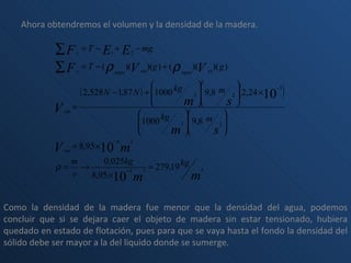 Ahora obtendremos el volumen y la densidad de la madera. Como la densidad de la madera fue menor que la densidad del agua, podemos concluir que si se dejara caer el objeto de madera sin estar tensionado, hubiera quedado en estado de flotación, pues para que se vaya hasta el fondo la densidad del sólido debe ser mayor a la del liquido donde se sumerge. 