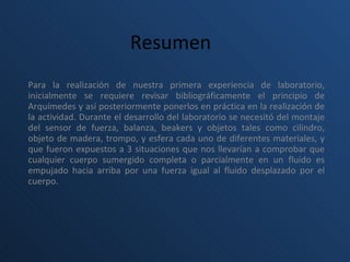 Resumen   Para la realización de nuestra primera experiencia de laboratorio, inicialmente se requiere revisar bibliográficamente el principio de Arquímedes y así posteriormente ponerlos en práctica en la realización de la actividad. Durante el desarrollo del laboratorio se necesitó del montaje del sensor de fuerza, balanza, beakers y objetos tales como cilindro, objeto de madera, trompo, y esfera cada uno de diferentes materiales, y que fueron expuestos a 3 situaciones que nos llevarían a comprobar que cualquier cuerpo sumergido completa o parcialmente en un fluido es empujado hacia arriba por una fuerza igual al fluido desplazado por el cuerpo.     