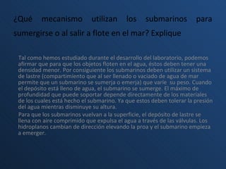 ¿Qué mecanismo utilizan los submarinos para sumergirse o al salir a flote en el mar? Explique   Tal como hemos estudiado durante el desarrollo del laboratorio, podemos afirmar que para que los objetos floten en el agua, éstos deben tener una densidad menor. Por consiguiente los submarinos deben utilizar un sistema de lastre (compartimiento que al ser llenado o vaciado de agua de mar permite que un submarino se sumerja o emerja) que varíe  su peso. Cuando el depósito está lleno de agua, el submarino se sumerge. El máximo de profundidad que puede soportar depende directamente de los materiales de los cuales está hecho el submarino. Ya que estos deben tolerar la presión del agua mientras disminuye su altura.  Para que los submarinos vuelvan a la superficie, el depósito de lastre se llena con aire comprimido que expulsa el agua a través de las válvulas. Los hidroplanos cambian de dirección elevando la proa y el submarino empieza a emerger. 