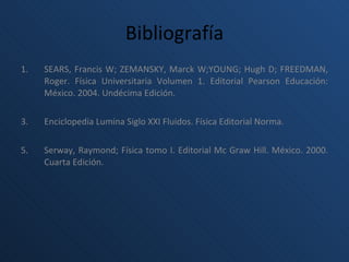 Bibliografía SEARS, Francis W; ZEMANSKY, Marck W;YOUNG; Hugh D; FREEDMAN, Roger.  Física Universitaria Volumen 1. Editorial Pearson Educación: México. 2004. Undécima Edición. Enciclopedia Lumina Siglo XXI Fluidos. Física Editorial Norma. Serway, Raymond; Física tomo I. Editorial Mc Graw Hill. México. 2000. Cuarta Edición.  