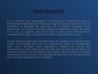 Introducción   En el informe que presentamos a continuación mostramos como el principio de Arquímedes nos sirvió para lograr nuestro objetivo el cual era establecer la densidad de cada uno de los sólidos utilizados en la experiencia, en 3 casos: el primero donde se determina el peso del sólido en el aire, el segundo caso en el que el sólido esta completamente sumergido en el agua, y finalmente donde el sólido flota en el agua.   En esta primera experiencia de laboratorio de nuestro curso de física calor ondas, es primordial tener claro el concepto de fluido, sus propiedades tales como: densidad, peso específico y además las fuerzas que intervinieron en esta experiencia que este caso se trató de una fuerza de flotación (principio de Arquímedes) que actúa  sobre el objeto sumergido, verticalmente hacia arriba, y la magnitud de ésta fuerza es siempre igual al peso del fluido desplazado por el objeto.   