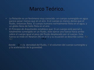 Marco Teórico. La flotación es un fenómeno muy conocido: un cuerpo sumergido en agua parece pesar menos que en el aire. Si el cuerpo es menos denso que el fluido, entonces flota. El cuerpo humano normalmente flota en el agua, y un globo lleno de helio flota en el aire. El  Principio de Arquímedes  establece que: Si un cuerpo está parcial o totalmente sumergido en un fluido, éste ejerce una fuerza hacia arriba sobre el cuerpo igual al peso del fluido desplazado por el cuerpo. Esta fuerza se mide en Newton (N) en el SI y su ecuación se describe como:  F y= mg =    donde  es la  densidad del fluido,  V  el volumen del cuerpo sumergido y  g  la aceleración de la gravedad. 
