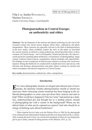 DOI 10.14746/ssp.2016.2.5
Filip Láb, Sandra Štefaniková,
Martina Topinková
Charles University, Prague, Czech Republic
Photojournalism in Central Europe:
on authenticity and ethics
Abstract: The development of the Internet and digital technology by the end of the
twentieth century has raised serious disputes about ethics, authenticity and photo
manipulation. These concerns are especially relevant in the field of photojournalism
in the news media, where credibility matters the most. In this paper we described
the current situation in relation to image authenticity and professional ethics in three
countries of Central Europe – the Czech Republic, Poland and Slovakia. We asked re-
search questions regarding photo production, circumstances of photographing, image
content, technical improvements, manipulation, ethical standards and responsibility.
Our findings reveal a complexity of ethical issues related to working with visual news
material. During the fieldwork we conducted 65 in-depth interviews and surveys with
full-time and freelance photojournalists and photo editors working for printed and
online newspapers and opinion magazines in Central Europe.
Key words: photojournalism, authenticity, ethics, manipulation
Introduction
Ever since photography became an integral and inherent part of news
media, the dilemma whether photojournalists should or should not
intervene when witnessing certain situations has been hanging in the air.
Should photographers in some cases put down their cameras and start to
help? What would have happened if Kevin Carter1
had picked up a help-
less, undernourished girl and brought her to a feeding station, instead
of photographing her with a vulture in the background? Where are the
ethical limits of what can be captured on camera? And who should be in
charge of defining such ethical borderlines?
1
  Photo reporter Kevin Carter won the Pulitzer Prize in 1994 for his photograph
of an exhausted and malnourished Sudanese girl that was being followed by a vulture.
After winning the prize Carter was criticized in hundreds of letters for not helping the
girl to get to safety, instead of taking pictures of her (Ritchin, 2013, p. 22).
 