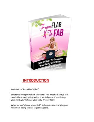 INTRODUCTION
Welcome to “From Flab To Fab”.
Before we even get started, there are a few important things that
need to be stated. Losing weight is a mind game. If you change
your mind, you’ll change your body. It’s inevitable.
When we say “change your mind”, it doesn’t mean changing your
mind from eating cookies to gobbling cake.
 
