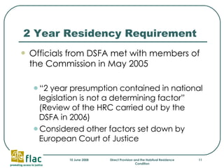 2 Year Residency Requirement Officials from DSFA met with members of the Commission in May 2005 “ 2 year presumption contained in national legislation is not a determining factor”  (Review of the HRC carried out by the DSFA in 2006) Considered other factors set down by European Court of Justice 
