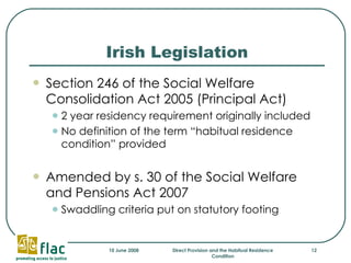 Irish Legislation Section 246 of the Social Welfare Consolidation Act 2005 (Principal Act) 2 year residency requirement originally included No definition of the term “habitual residence condition” provided Amended by s. 30 of the Social Welfare and Pensions Act 2007 Swaddling criteria put on statutory footing 