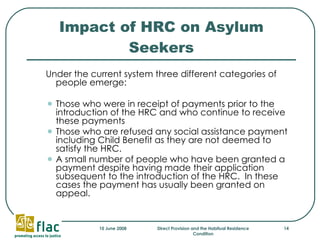Impact of HRC on Asylum Seekers Under the current system three different categories of people emerge: Those who were in receipt of payments prior to the introduction of the HRC and who continue to receive these payments Those who are refused any social assistance payment including Child Benefit as they are not deemed to satisfy the HRC.  A small number of people who have been granted a payment despite having made their application subsequent to the introduction of the HRC.  In these cases the payment has usually been granted on appeal. 