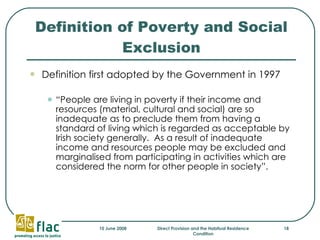 Definition of Poverty and Social Exclusion Definition first adopted by the Government in 1997 “ People are living in poverty if their income and resources (material, cultural and social) are so inadequate as to preclude them from having a standard of living which is regarded as acceptable by Irish society generally.  As a result of inadequate income and resources people may be excluded and marginalised from participating in activities which are considered the norm for other people in society”.  