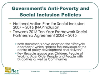 Government’s Anti-Poverty and Social Inclusion Policies National Action Plan for Social Inclusion 2007 – 2016 (NAPinclusion) Towards 2016 Ten Year Framework Social Partnership Agreement 2006 – 2015 Both documents have adopted the “lifecycle approach” which “places the individual at the centre of policy development and delivery”. Key lifecycle groups are: Children, People of Working Age, Older People and People with Disabilities as well as Communities  