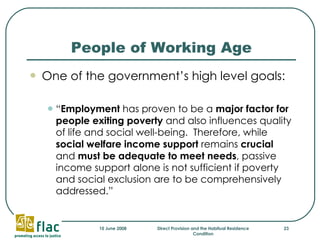 People of Working Age One of the government’s high level goals: “ Employment  has proven to be a  major factor for people exiting poverty  and also influences quality of life and social well-being.  Therefore, while  social welfare income support  remains  crucial  and  must be adequate to meet needs , passive income support alone is not sufficient if poverty and social exclusion are to be comprehensively addressed.” 