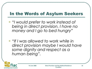 In the Words of Asylum Seekers “ I would prefer to work instead of being in direct provision. I have no money and I go to bed hungry”   “ If I was allowed to work while in direct provision maybe I would have some dignity and respect as a human being”.   