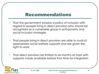 Recommendations That the government employ a policy of inclusion with regard to people living in direct provision who should be recognised as a vulnerable group in anti-poverty and social inclusion strategies That people living in direct provision are able to avail of appropriate social welfare supports and are given the right to work  That direct provision be limited to six months at most with supports made available before that time for integration 