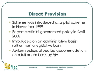 Direct Provision Scheme was introduced as a pilot scheme in November 1999 Became official government policy in April 2000  Introduced on an administrative basis rather than a legislative basis Asylum seekers allocated accommodation on a full board basis by RIA  