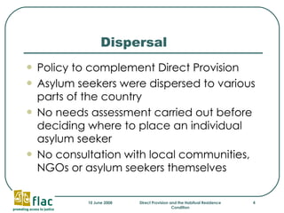 Dispersal Policy to complement Direct Provision Asylum seekers were dispersed to various parts of the country No needs assessment carried out before deciding where to place an individual asylum seeker No consultation with local communities, NGOs or asylum seekers themselves 