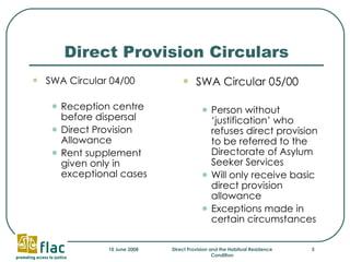 Direct Provision Circulars SWA Circular 04/00 Reception centre before dispersal Direct Provision Allowance Rent supplement given only in exceptional cases SWA Circular 05/00 Person without ‘justification’ who refuses direct provision to be referred to the Directorate of Asylum Seeker Services  Will only receive basic direct provision allowance Exceptions made in certain circumstances 