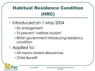 Habitual Residence Condition (HRC) Introduced on 1 May 2004 EU enlargement To prevent ‘welfare tourism’ British government introducing residency condition  Applied to: All means tested allowances Child Benefit 
