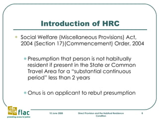 Introduction of HRC Social Welfare (Miscellaneous Provisions) Act, 2004 (Section 17)(Commencement) Order, 2004 Presumption that person is not habitually resident if present in the State or Common Travel Area for a “substantial continuous period” less than 2 years Onus is on applicant to rebut presumption 