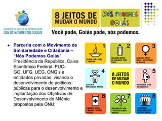    Parceria com o Movimento de
    Solidariedade e Cidadania –
    “Nós Podemos Goiás”
    Presidência da República, Caixa
    Econômica Federal, PUC-
    GO, UFG, UEG, ONG’s e
    entidades privadas, visando o
    desenvolvimento de políticas
    públicas para o desenvolvimento e
    implantação dos Objetivos de
    Desenvolvimento do Milênio
    propostos pela ONU;
 
